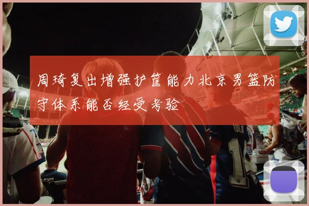 周琦复出增强护筐能力北京男篮防守体系能否经受考验