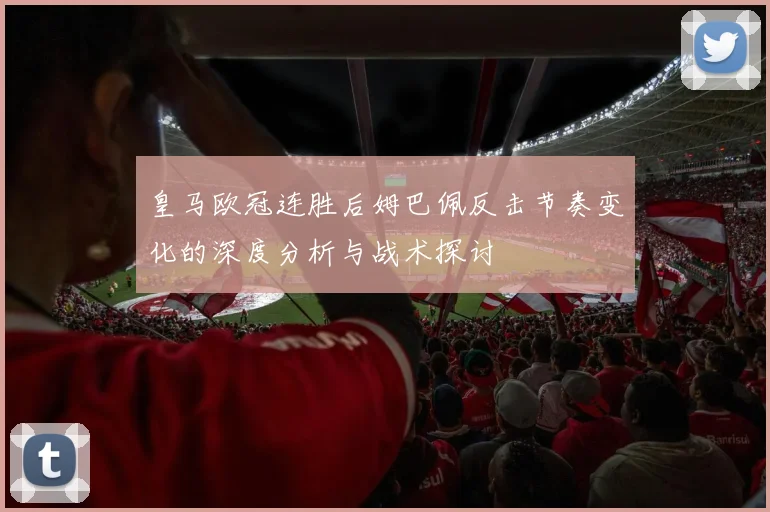 皇马欧冠连胜后姆巴佩反击节奏变化的深度分析与战术探讨