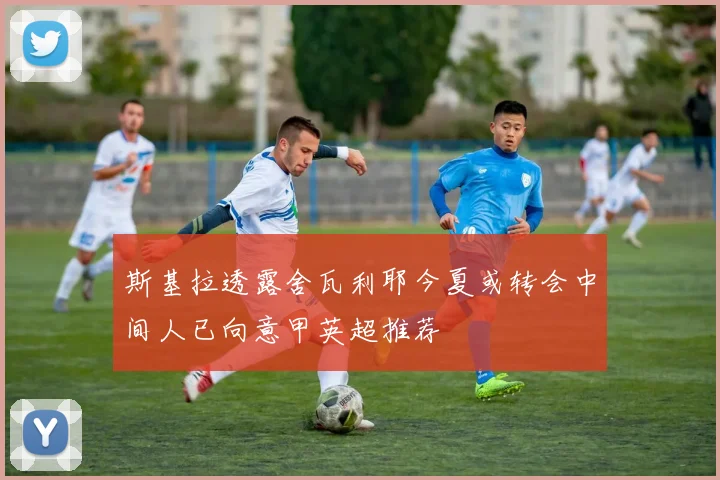 斯基拉透露舍瓦利耶今夏或转会中间人已向意甲英超推荐