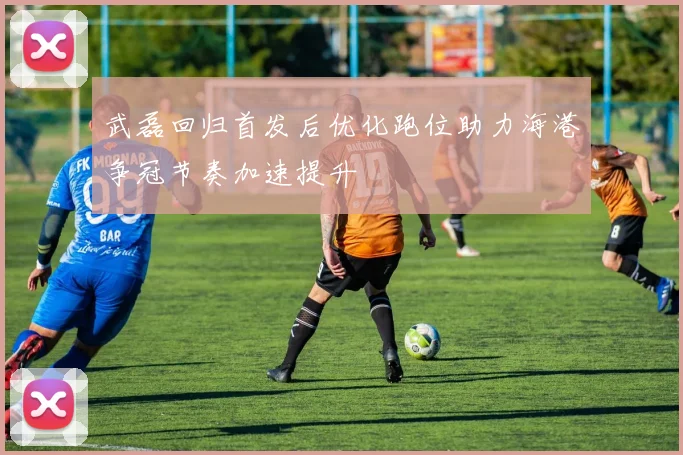 武磊回归首发后优化跑位助力海港争冠节奏加速提升