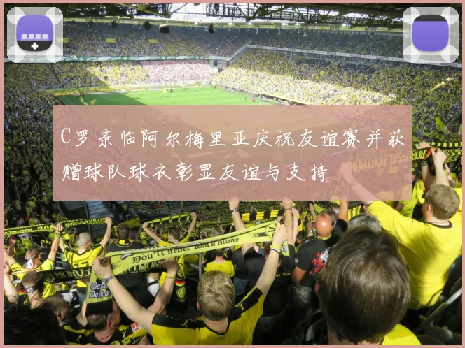 C罗亲临阿尔梅里亚庆祝友谊赛并获赠球队球衣彰显友谊与支持