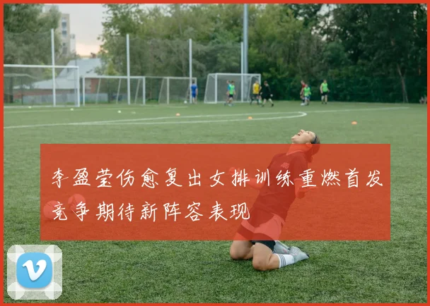 李盈莹伤愈复出女排训练重燃首发竞争期待新阵容表现