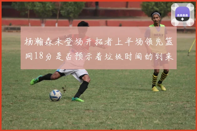 杨瀚森未登场开拓者上半场领先篮网18分是否预示着垃圾时间的到来