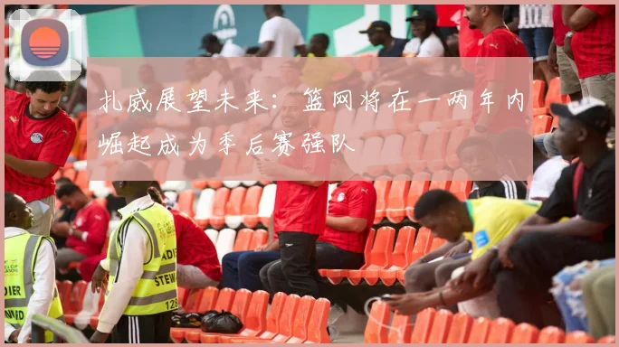 扎威展望未来：篮网将在一两年内崛起成为季后赛强队