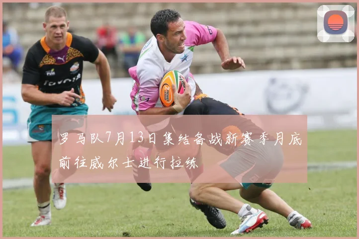 罗马队7月13日集结备战新赛季月底前往威尔士进行拉练