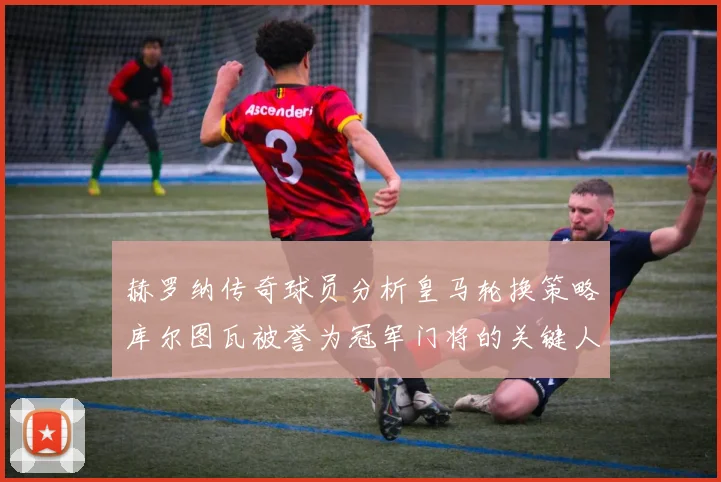 赫罗纳传奇球员分析皇马轮换策略库尔图瓦被誉为冠军门将的关键人物