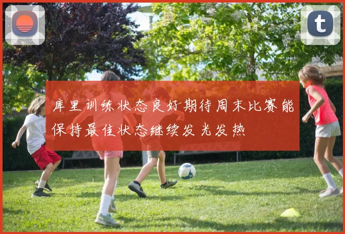库里训练状态良好期待周末比赛能保持最佳状态继续发光发热