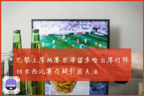 巴黎主席纳赛尔滞留多哈出席对阵切尔西比赛存疑引发关注