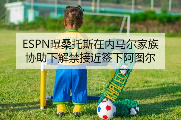 ESPN曝桑托斯在内马尔家族协助下解禁接近签下阿图尔